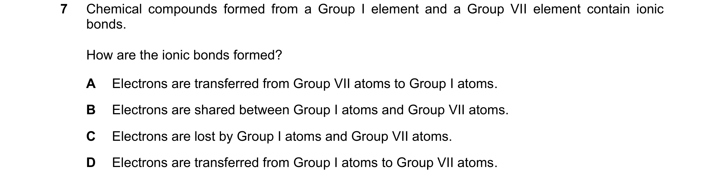 Question 11: Chemical compounds formed from a Group I element and a Group VII element contain ionic bonds. How are the ionic bonds formed? A Electrons a…