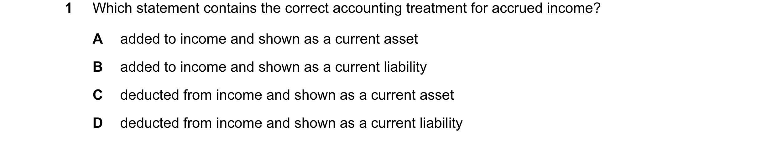 Question 116: Which statement contains the correct accounting treatment for accrued income? A added to income and shown as a current asset B added to inc…