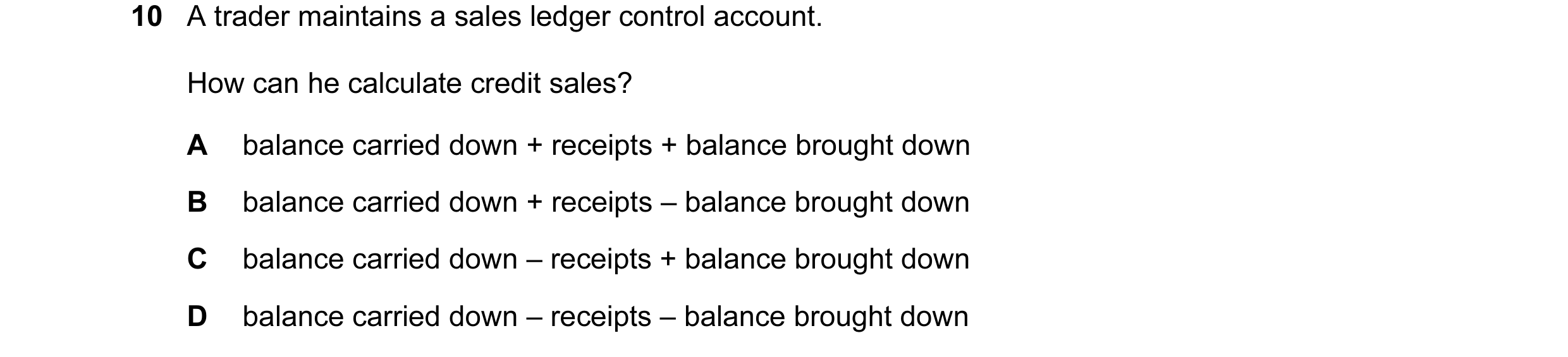 Question 144: A trader maintains a sales ledger control account. How can he calculate credit sales? A balance carried down + receipts + balance brought d…