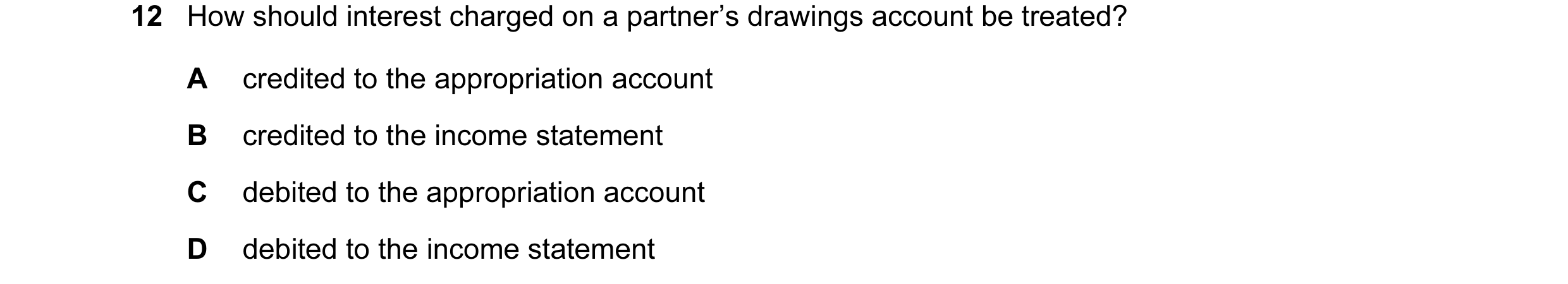 Question 155: How should interest charged on a partner’s drawings account be treated? A credited to the appropriation account B credited to the income st…