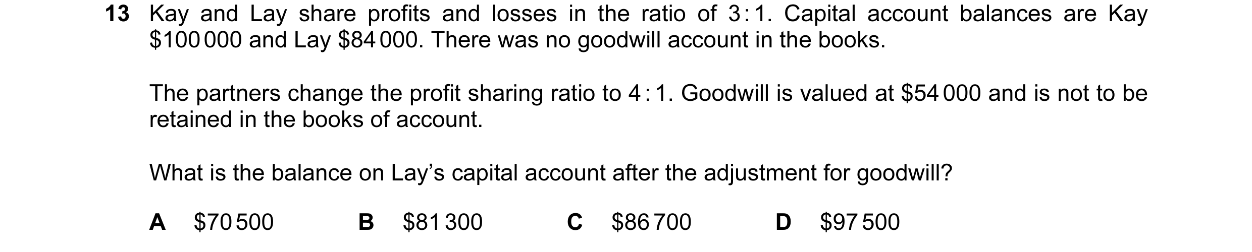 Question 156: Kay and Lay share profits and losses in the ratio of 3 : 1. Capital account balances are Kay $100 000 and Lay $84 000. There was no goodwil…