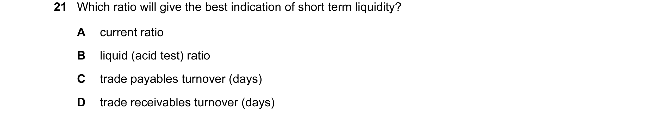 Question 190: Which ratio will give the best indication of short term liquidity? A current ratio B liquid (acid test) ratio C trade payables turnover (da…