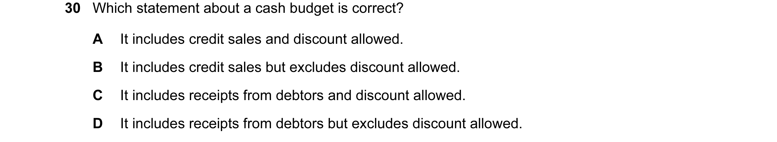 Question 15: Which statement about a cash budget is correct? A It includes credit sales and discount allowed. B It includes credit sales but excludes di…
