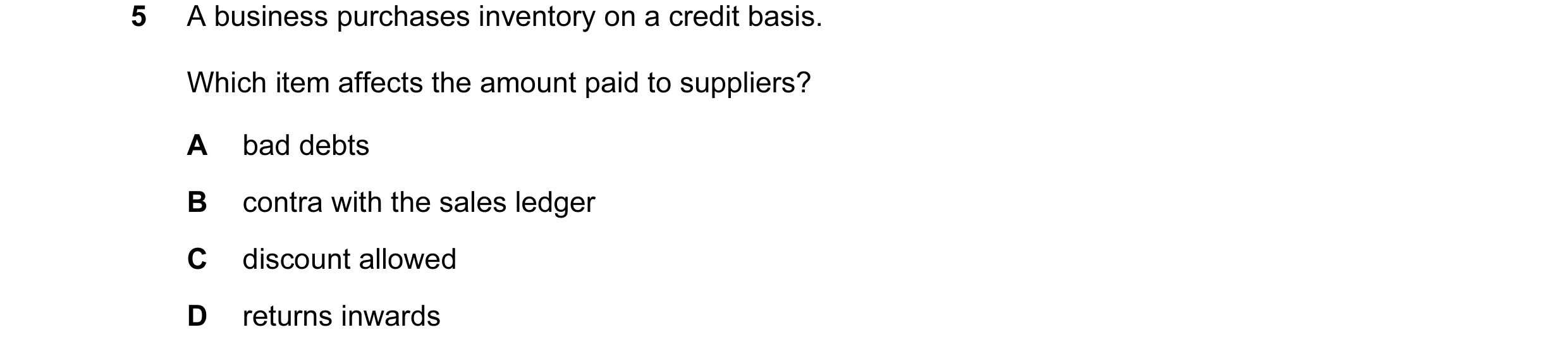 Question 143: A business purchases inventory on a credit basis. Which item affects the amount paid to suppliers? A bad debts B contra with the sales ledg…