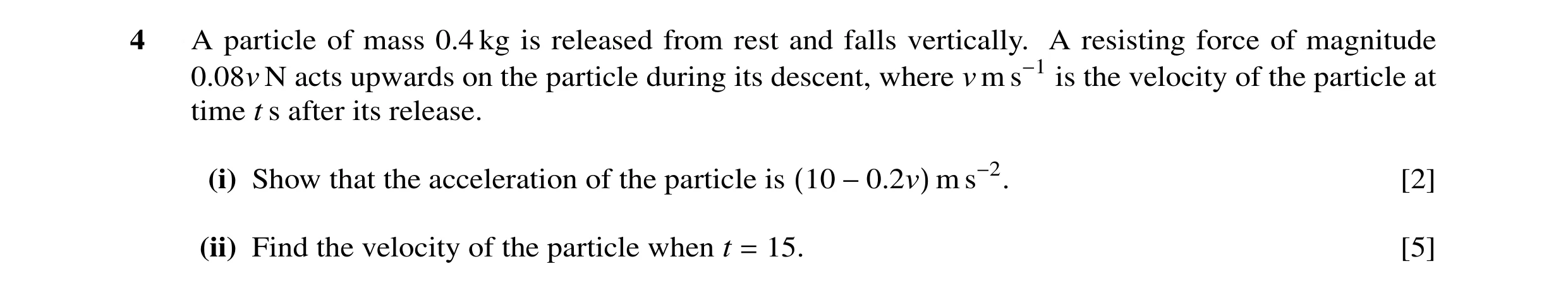Question 11: A particle of mass 0.4 kg is released from rest and falls vertically. A resisting force of magnitude 0.08v N acts upwards on the particle d…