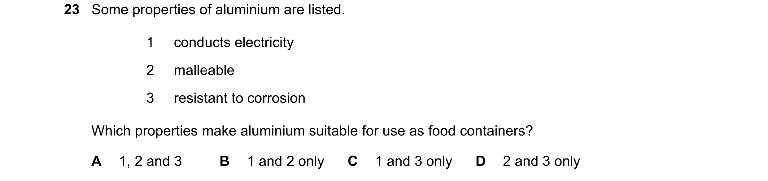 Question 7: Some properties of aluminium are listed. 1 conducts electricity 2 malleable 3 resistant to corrosion Which properties make aluminium suitab…