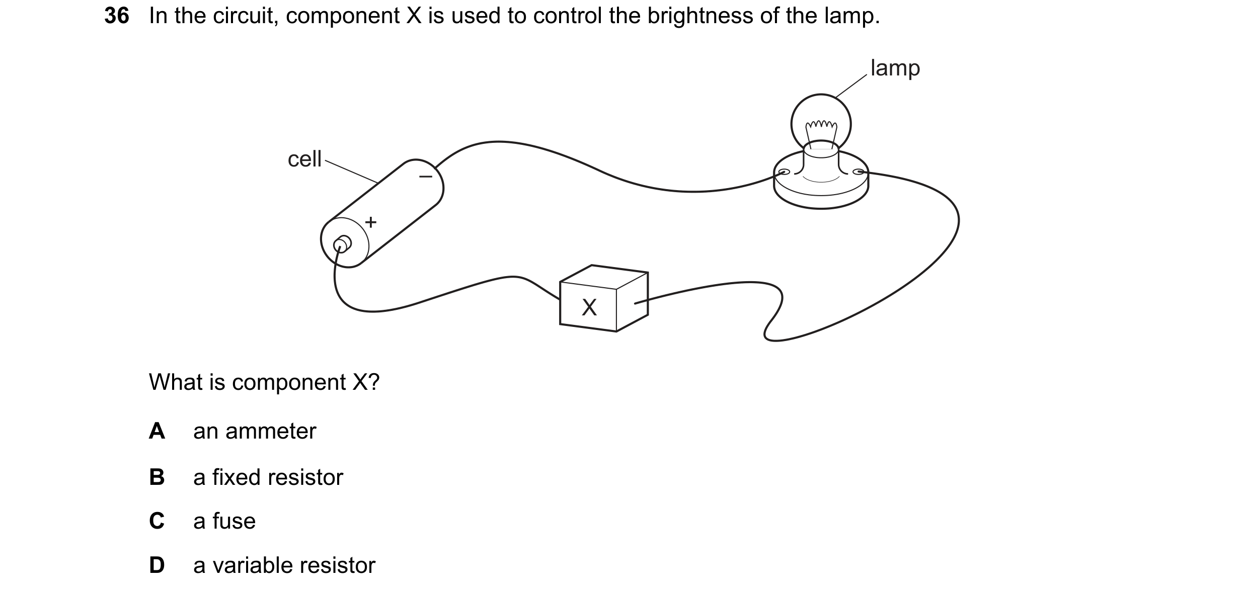Question 13: In the circuit, component X is used to control the brightness of the lamp. lamp cell – + X What is component X? A an ammeter B a fixed resi…