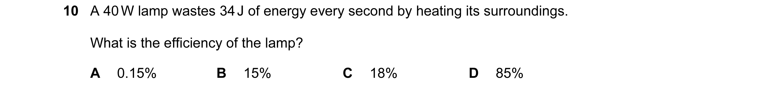 Question 23: A 40 W lamp wastes 34 J of energy every second by heating its surroundings. What is the efficiency of the lamp? A 0.15% B 15% C 18% D 85%