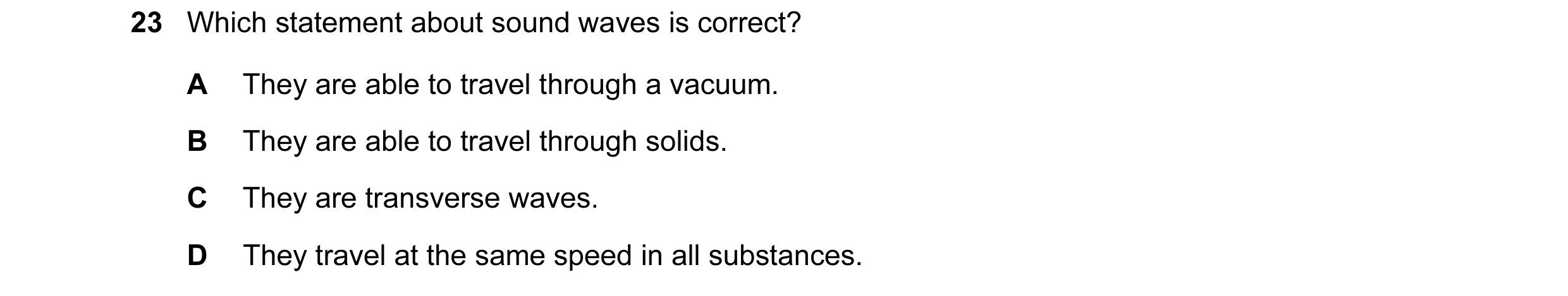 Question 15: Which statement about sound waves is correct? A They are able to travel through a vacuum. B They are able to travel through solids. C They …