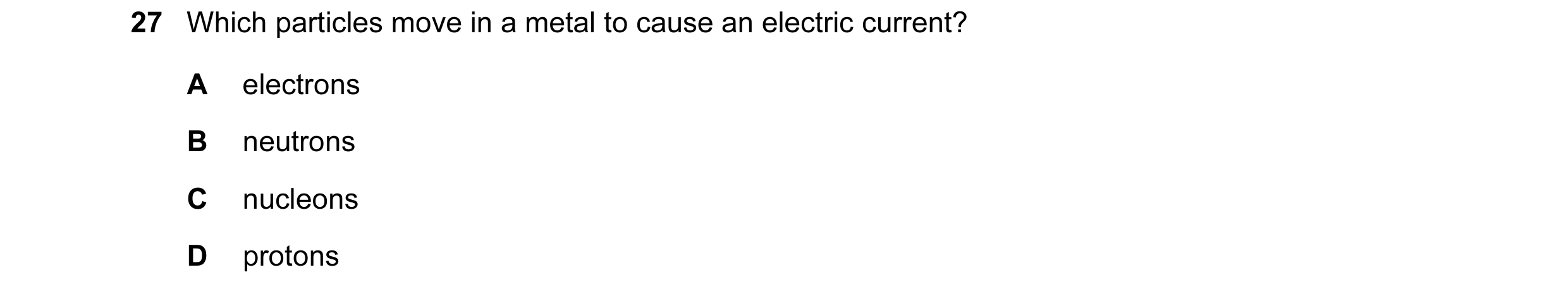 Question 26: Which particles move in a metal to cause an electric current? A electrons B neutrons C nucleons D protons