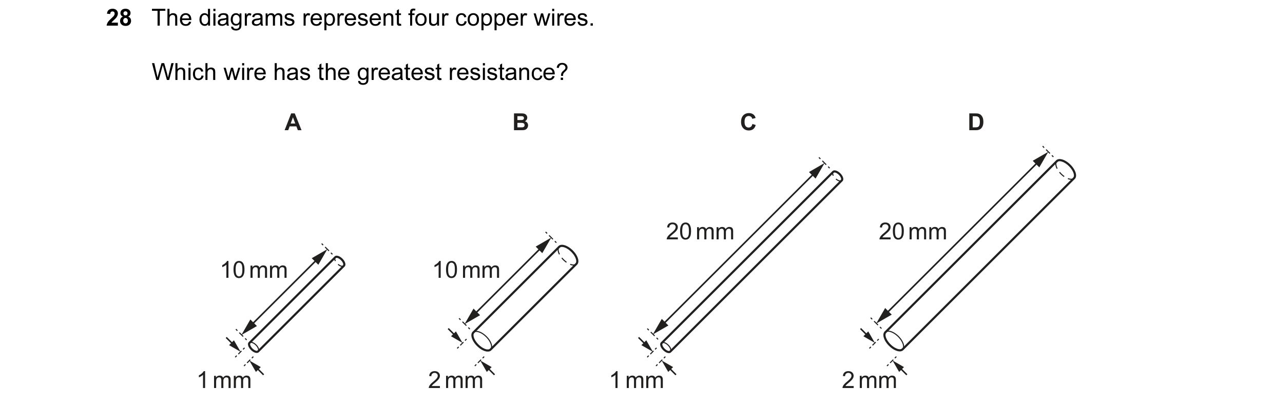 Question 27: The diagrams represent four copper wires. Which wire has the greatest resistance? A B C D 20 mm 20 mm 10 mm 10 mm 1 mm 2 mm 1 mm 2 mm