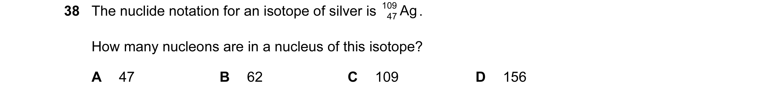 Question 17: The nuclide notation for an isotope of silver is 109 Ag . 47 How many nucleons are in a nucleus of this isotope? A 47 B 62 C 109 D 156