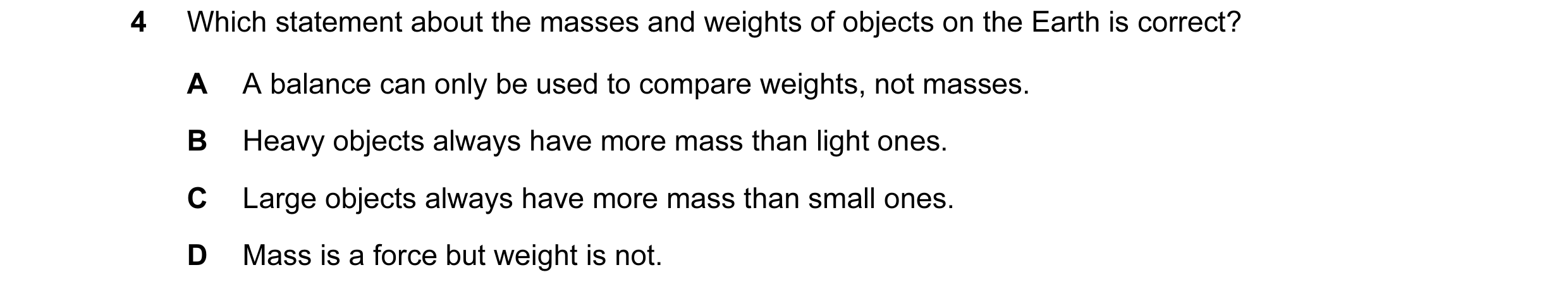 Question 8: Which statement about the masses and weights of objects on the Earth is correct? A A balance can only be used to compare weights, not masse…