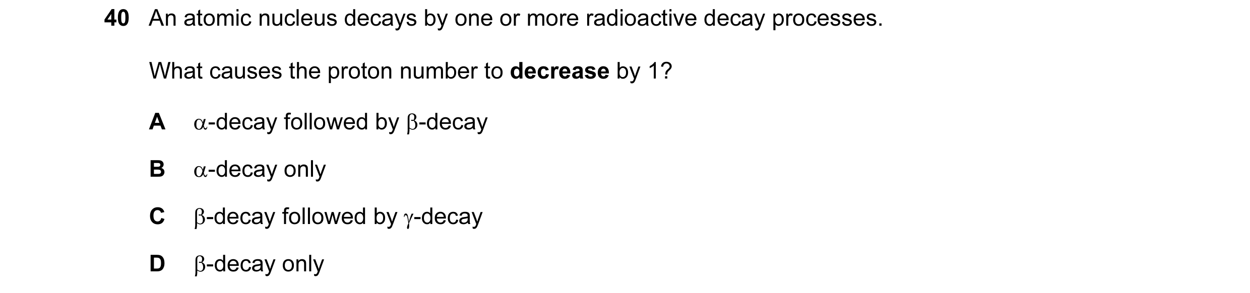 Question 26: An atomic nucleus decays by one or more radioactive decay processes. What causes the proton number to decrease by 1? A α-decay followed by …