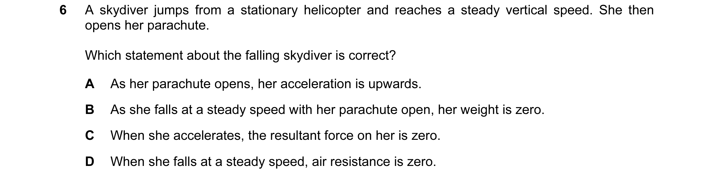 Question 20: A skydiver jumps from a stationary helicopter and reaches a steady vertical speed. She then opens her parachute. Which statement about the …