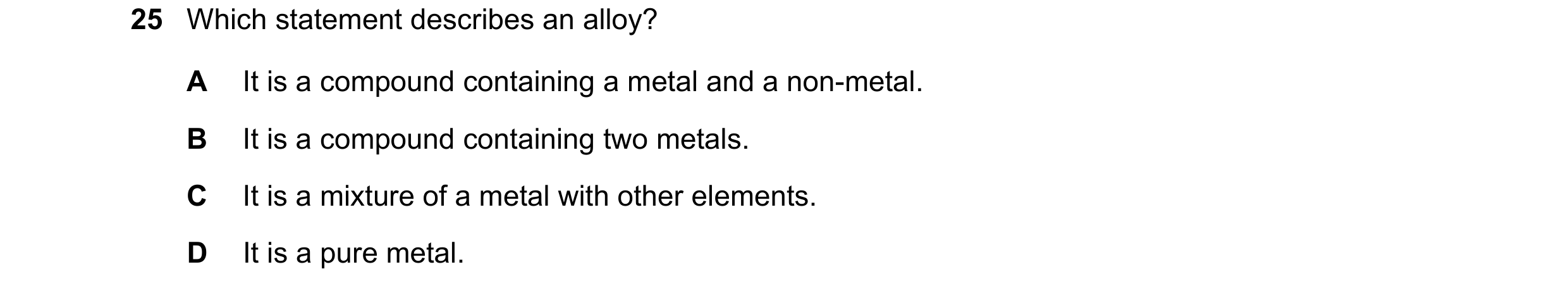 Question 34: Which statement describes an alloy? A It is a compound containing a metal and a non-metal. B It is a compound containing two metals. C It i…