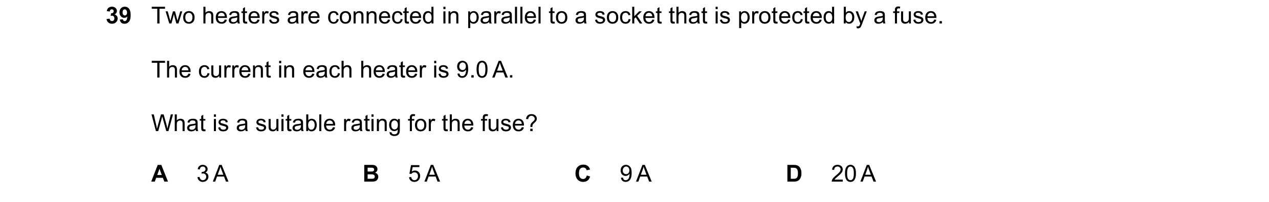 Question 75: Two heaters are connected in parallel to a socket that is protected by a fuse. The current in each heater is 9.0 A. What is a suitable rati…