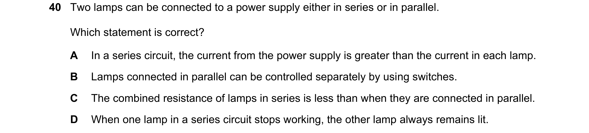 Question 180: Two lamps can be connected to a power supply either in series or in parallel. Which statement is correct? A In a series circuit, the curren…