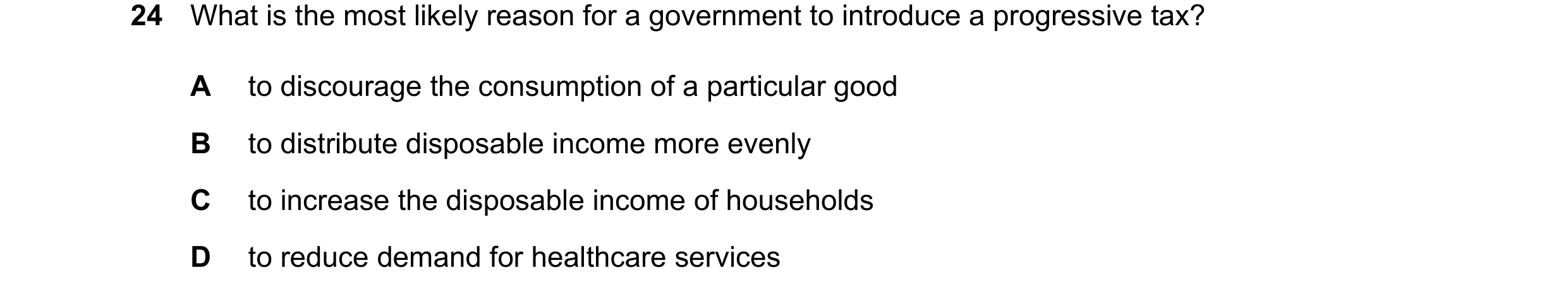 Question 71: What is the most likely reason for a government to introduce a progressive tax? A to discourage the consumption of a particular good B to d…