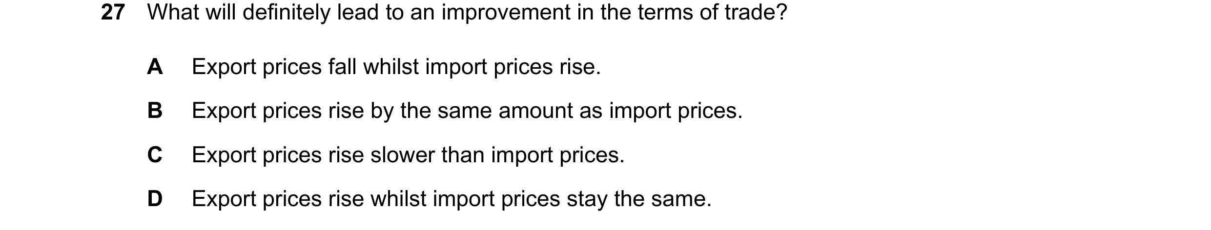 Question 191: What will definitely lead to an improvement in the terms of trade? A Export prices fall whilst import prices rise. B Export prices rise by …