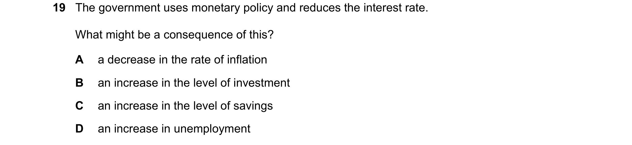 Question 61: The government uses monetary policy and reduces the interest rate. What might be a consequence of this? A a decrease in the rate of inflati…