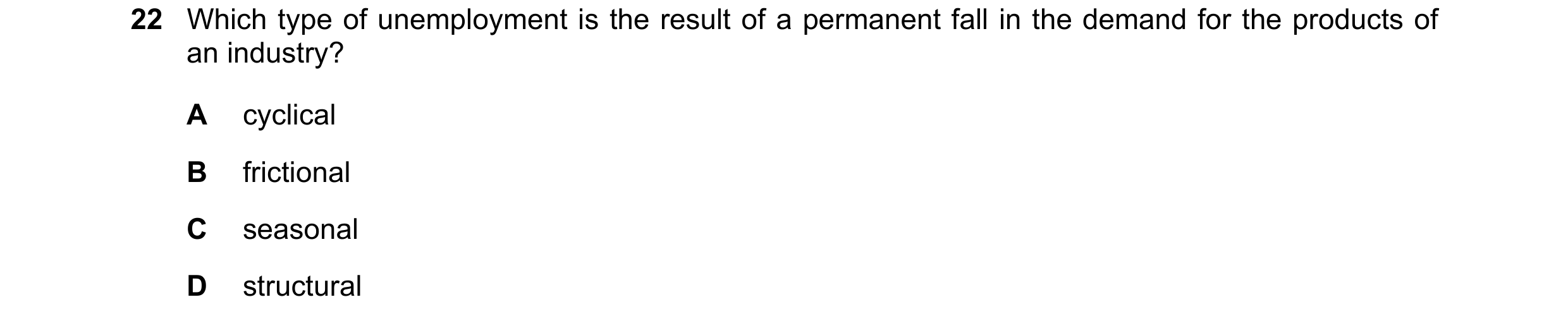 Question 67: Which type of unemployment is the result of a permanent fall in the demand for the products of an industry? A cyclical B frictional C seaso…