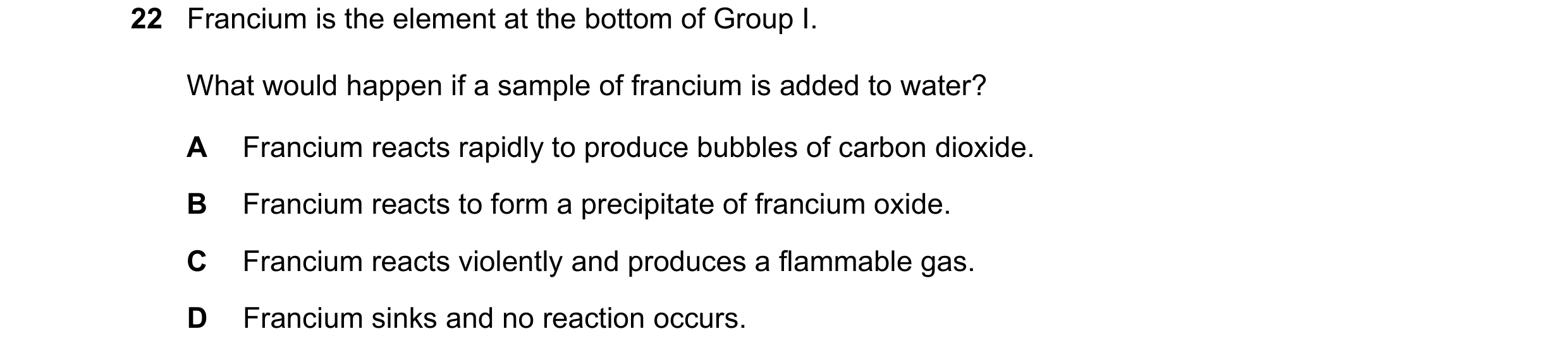 Question 2: Francium is the element at the bottom of Group I. What would happen if a sample of francium is added to water? A Francium reacts rapidly to…
