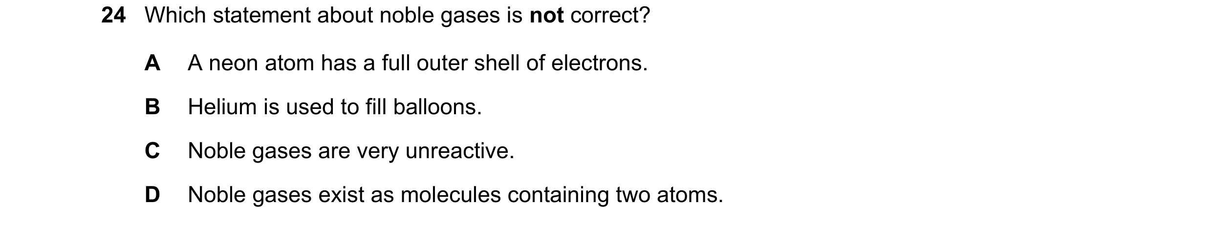 Question 5: Which statement about noble gases is not correct? A A neon atom has a full outer shell of electrons. B Helium is used to fill balloons. C N…
