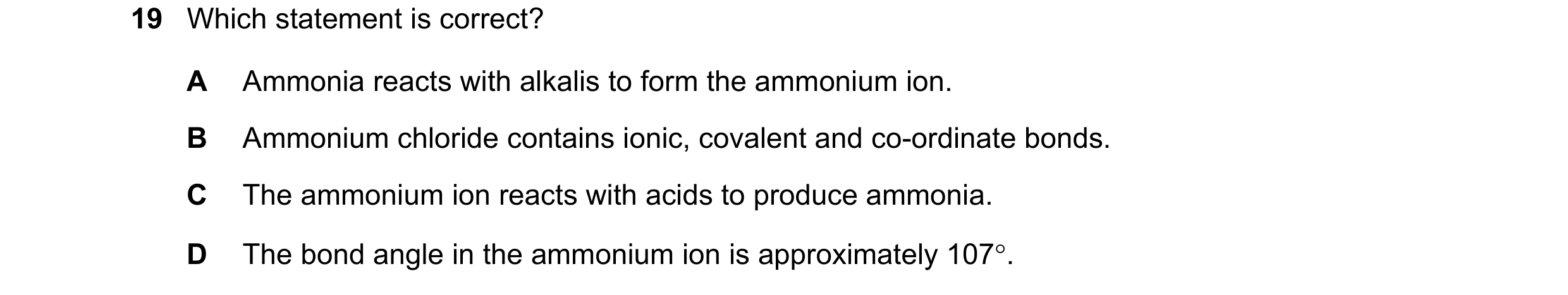 Question 57: Which statement is correct? A Ammonia reacts with alkalis to form the ammonium ion. B Ammonium chloride contains ionic, covalent and co-ord…
