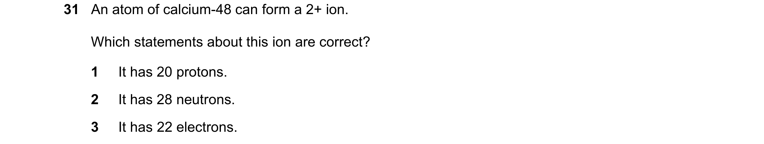 Question 79: An atom of calcium-48 can form a 2+ ion. Which statements about this ion are correct? 1 It has 20 protons. 2 It has 28 neutrons. 3 It has 2…