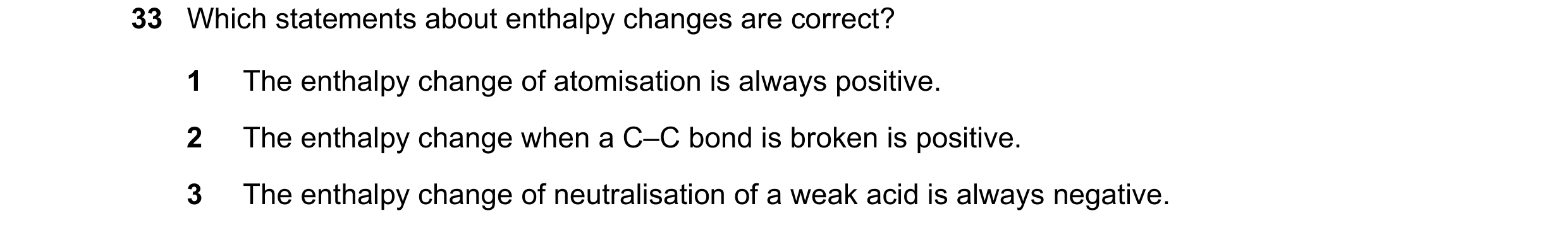 Question 135: Which statements about enthalpy changes are correct? 1 The enthalpy change of atomisation is always positive. 2 The enthalpy change when a …