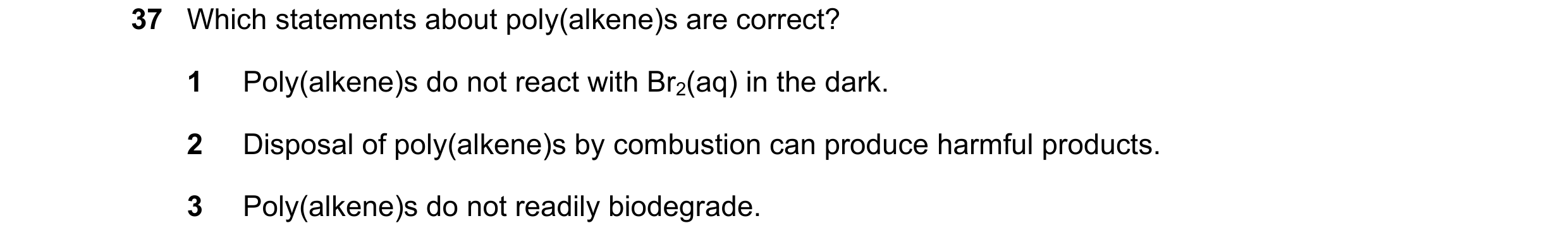 Question 43: Which statements about poly(alkene)s are correct? 1 Poly(alkene)s do not react with Br2(aq) in the dark. 2 Disposal of poly(alkene)s by com…