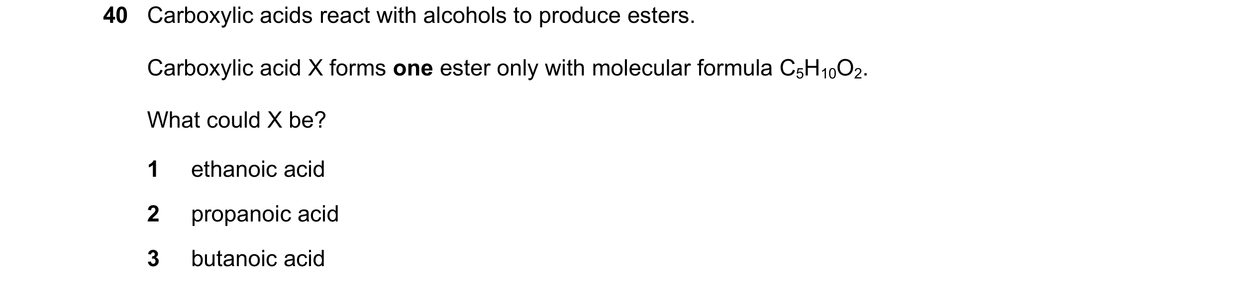 Question 100: Carboxylic acids react with alcohols to produce esters. Carboxylic acid X forms one ester only with molecular formula C5H10O2. What could X…