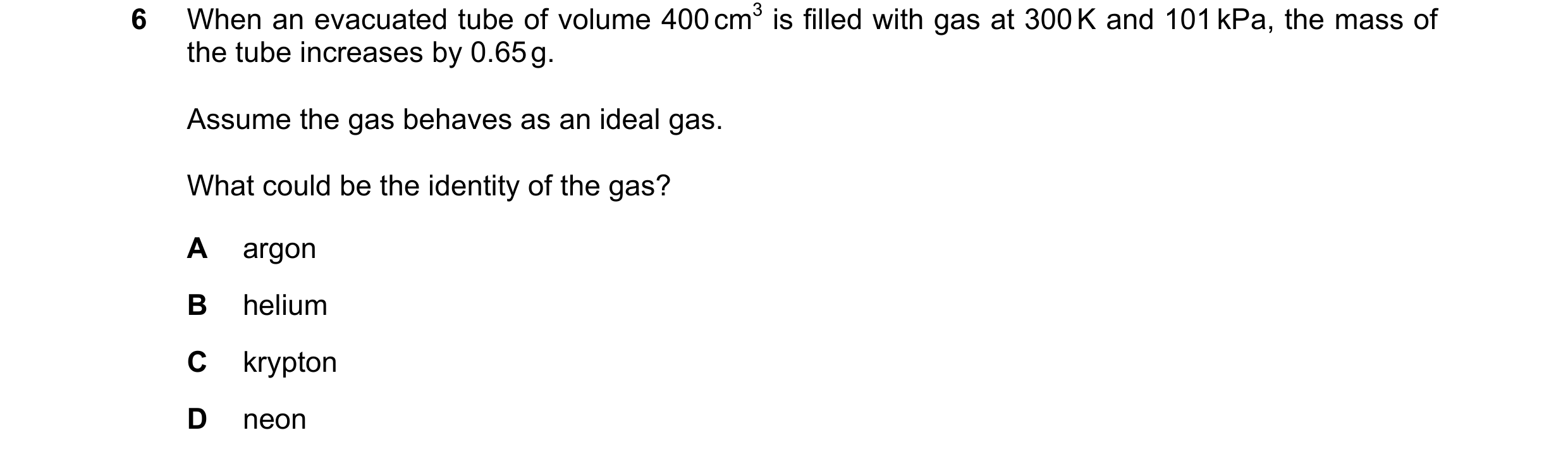Question 168: When an evacuated tube of volume 400 cm3 is filled with gas at 300 K and 101 kPa, the mass of the tube increases by 0.65 g. Assume the gas …