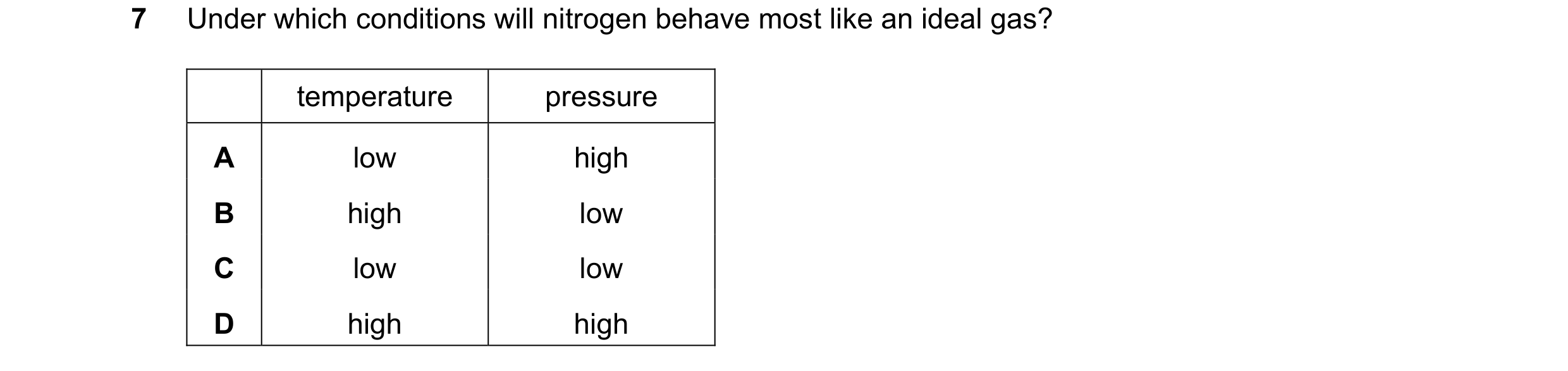 Question 81: Under which conditions will nitrogen behave most like an ideal gas? temperature pressure A low high B high low C low low D high high