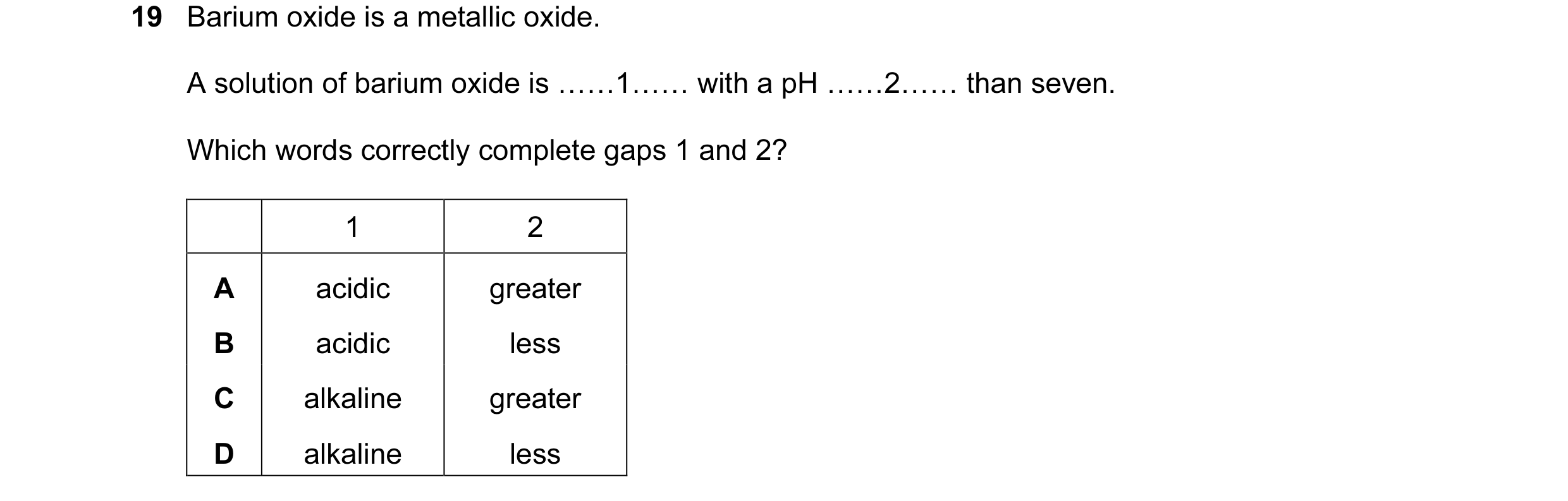 Question 7: Barium oxide is a metallic oxide. A solution of barium oxide is ……1…… with a pH ……2…… than seven. Which words correctly complete gaps 1 and…