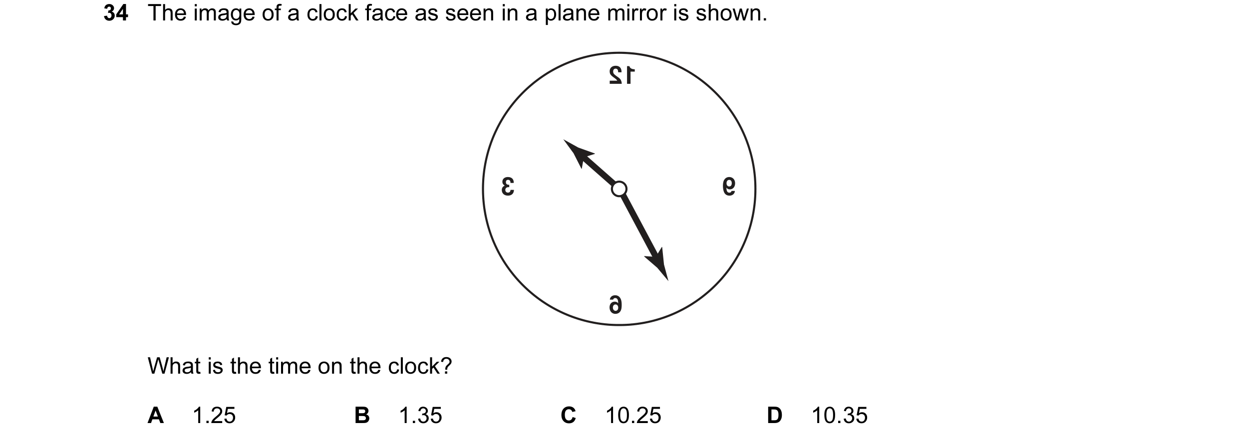 Question 23: The image of a clock face as seen in a plane mirror is shown. 12 3 9 6 What is the time on the clock? A 1.25 B 1.35 C 10.25 D 10.35