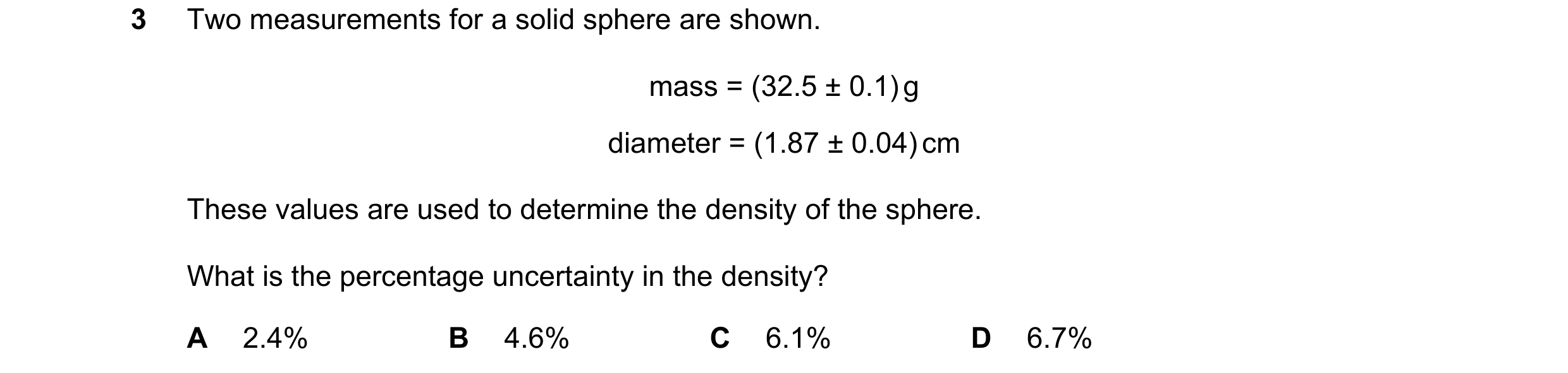 Question 137: Two measurements for a solid sphere are shown. mass = (32.5 ± 0.1) g diameter = (1.87 ± 0.04) cm These values are used to determine the den…