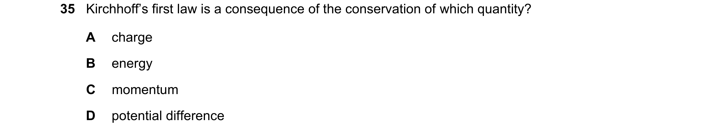Question 65: Kirchhoff’s first law is a consequence of the conservation of which quantity? A charge B energy C momentum D potential difference