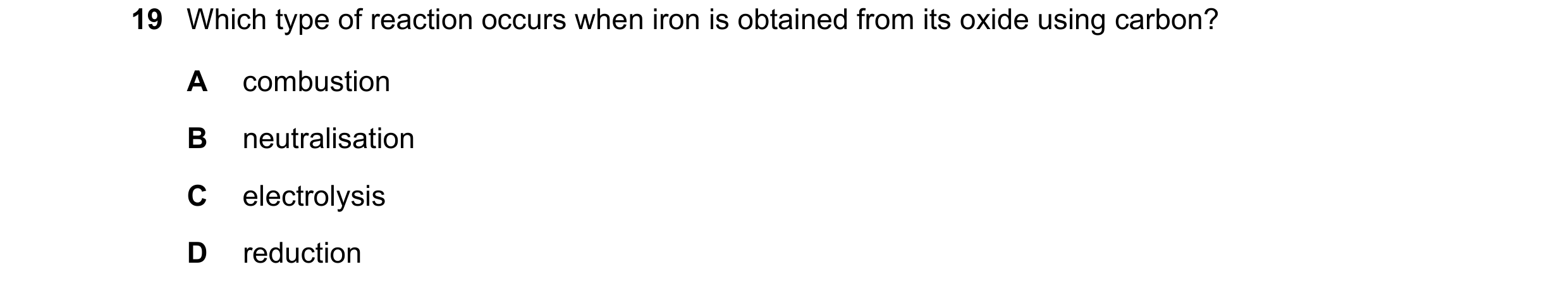 Question 45: Which type of reaction occurs when iron is obtained from its oxide using carbon? A combustion B neutralisation C electrolysis D reduction