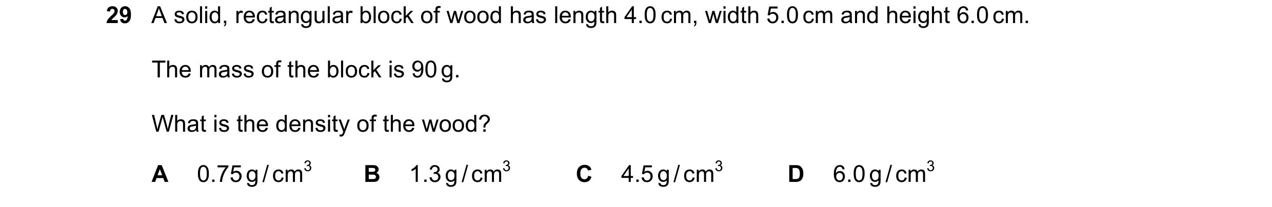 Question 73: A solid, rectangular block of wood has length 4.0 cm, width 5.0 cm and height 6.0 cm. The mass of the block is 90 g. What is the density of…