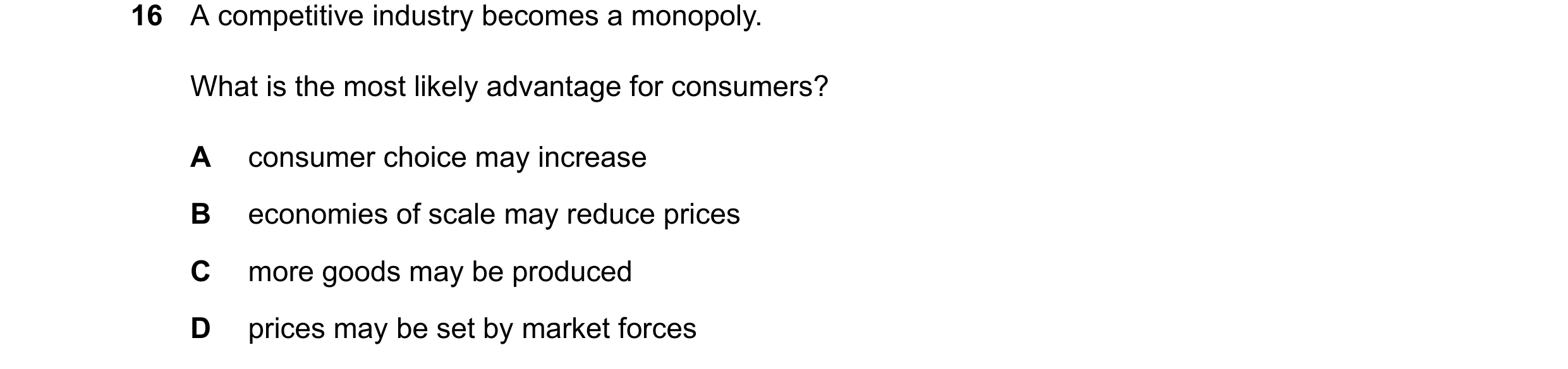 Question 9: A competitive industry becomes a monopoly. What is the most likely advantage for consumers? A consumer choice may increase B economies of s…
