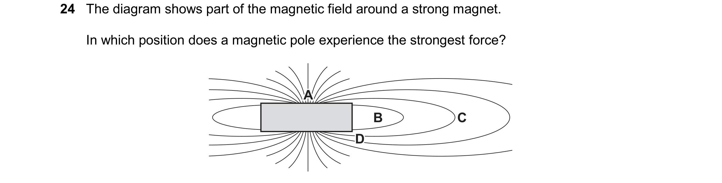 Question 130: The diagram shows part of the magnetic field around a strong magnet. In which position does a magnetic pole experience the strongest force?…