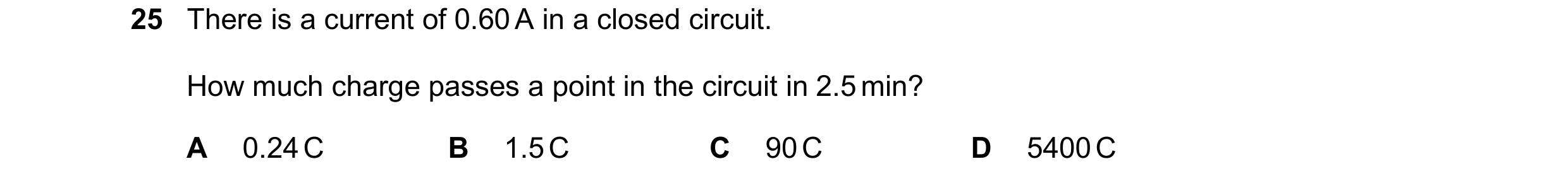 Question 200: There is a current of 0.60 A in a closed circuit. How much charge passes a point in the circuit in 2.5 min? A 0.24 C B 1.5 C C 90 C D 5400 C
