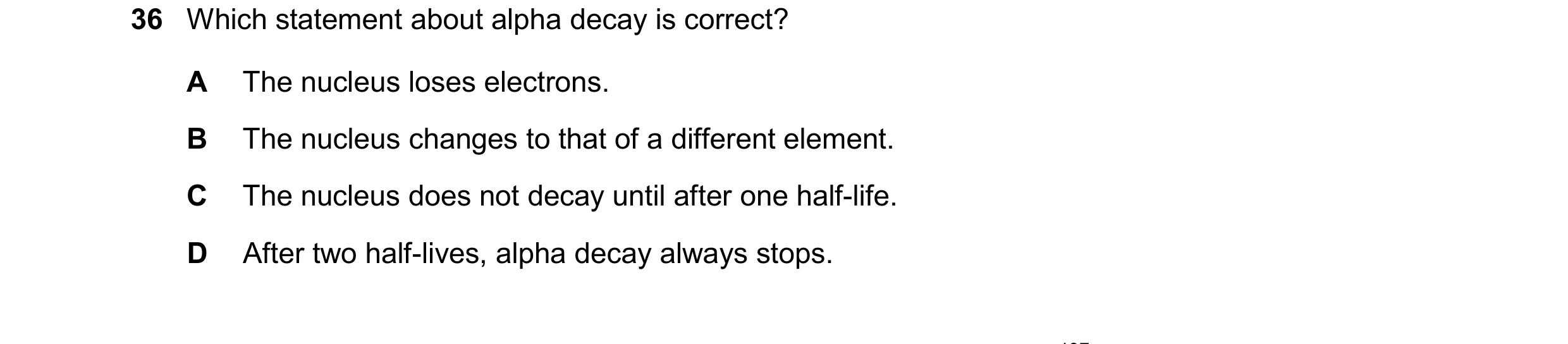 Question 168: Which statement about alpha decay is correct? A The nucleus loses electrons. B The nucleus changes to that of a different element. C The nu…