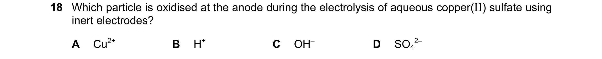 Question 12: Which particle is oxidised at the anode during the electrolysis of aqueous copper(II) sulfate using inert electrodes? A Cu2+ B H+ C OH– D S…