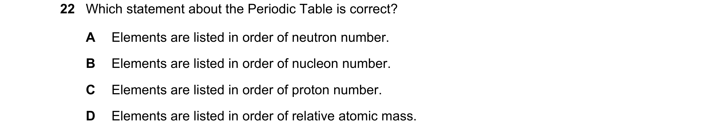 Question 10: Which statement about the Periodic Table is correct? A Elements are listed in order of neutron number. B Elements are listed in order of nu…