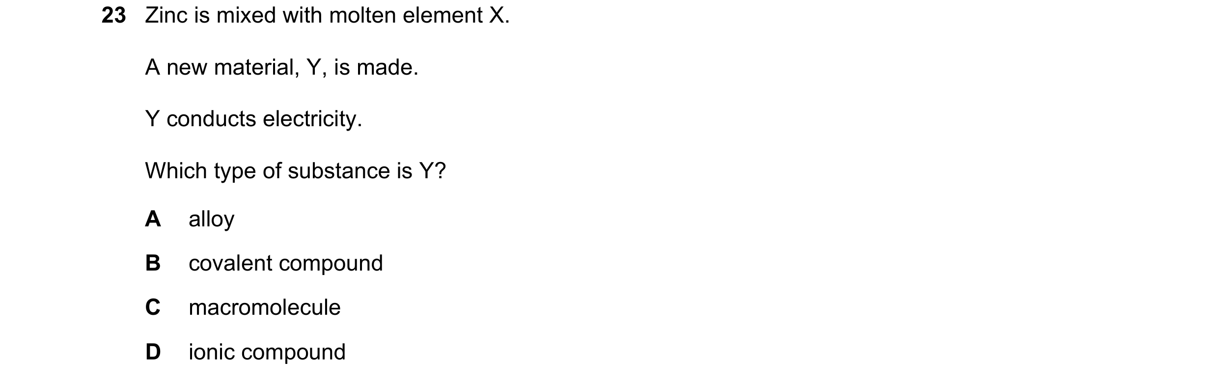 Question 1: Zinc is mixed with molten element X. A new material, Y, is made. Y conducts electricity. Which type of substance is Y? A alloy B covalent c…
