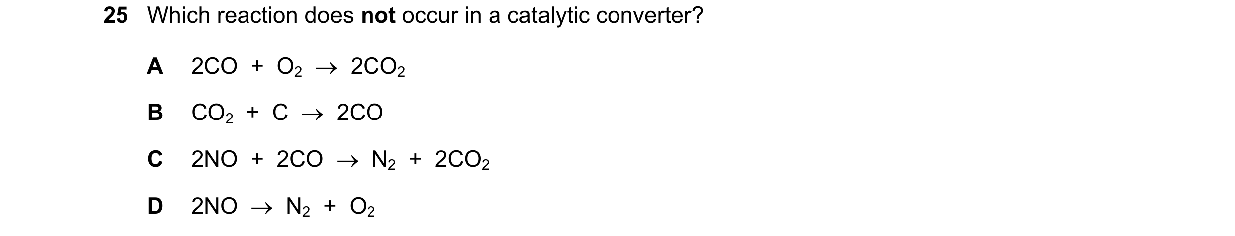 Question 12: Which reaction does not occur in a catalytic converter? A 2CO + O2 → 2CO2 B CO2 + C → 2CO C 2NO + 2CO → N2 + 2CO2 D 2NO → N…
