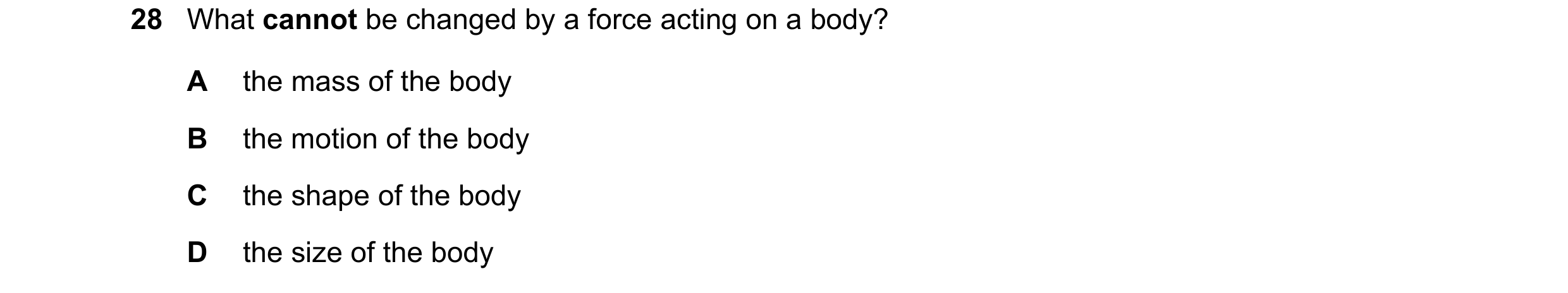 Question 12: What cannot be changed by a force acting on a body? A the mass of the body B the motion of the body C the shape of the body D the size of t…